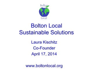 Bolton Local
Sustainable Solutions
Laura Kischitz
Co-Founder
April 17, 2014
www.boltonlocal.org
 