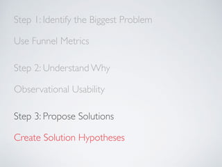 Step 1: Identify the Biggest Problem
Use Funnel Metrics
Step 2: Understand Why
Observational Usability
Step 3: Propose Solutions
Create Solution Hypotheses
 