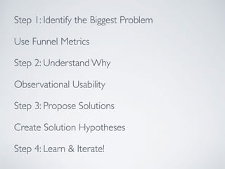 Step 1: Identify the Biggest Problem
Use Funnel Metrics
Step 2: Understand Why
Observational Usability
Step 3: Propose Solutions
Create Solution Hypotheses
Step 4: Learn & Iterate!
 