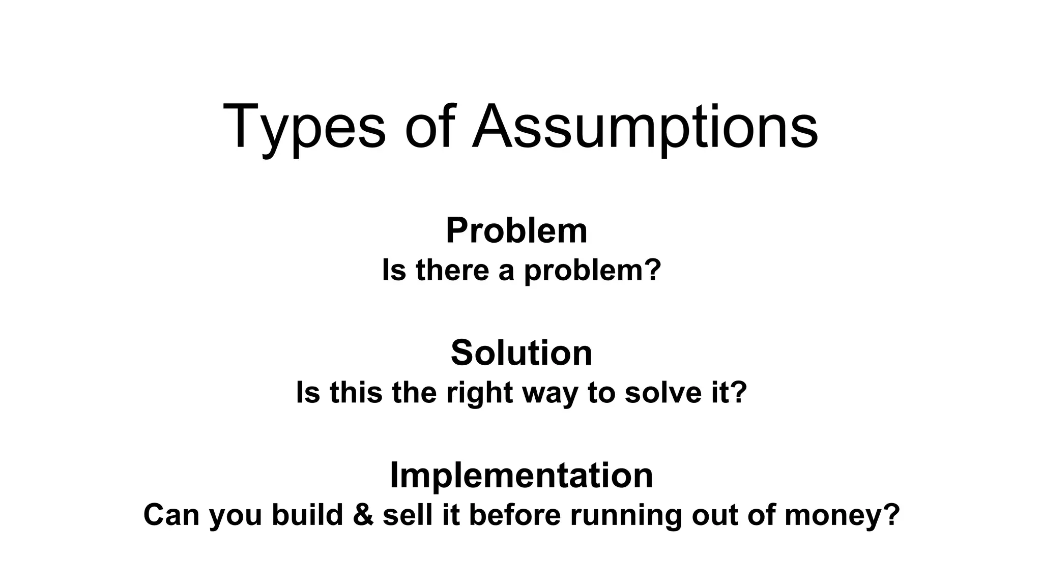 Types of Assumptions 
Problem 
Is there a problem? 
Solution 
Is this the right way to solve it? 
Implementation 
Can you build & sell it before running out of money? 
 