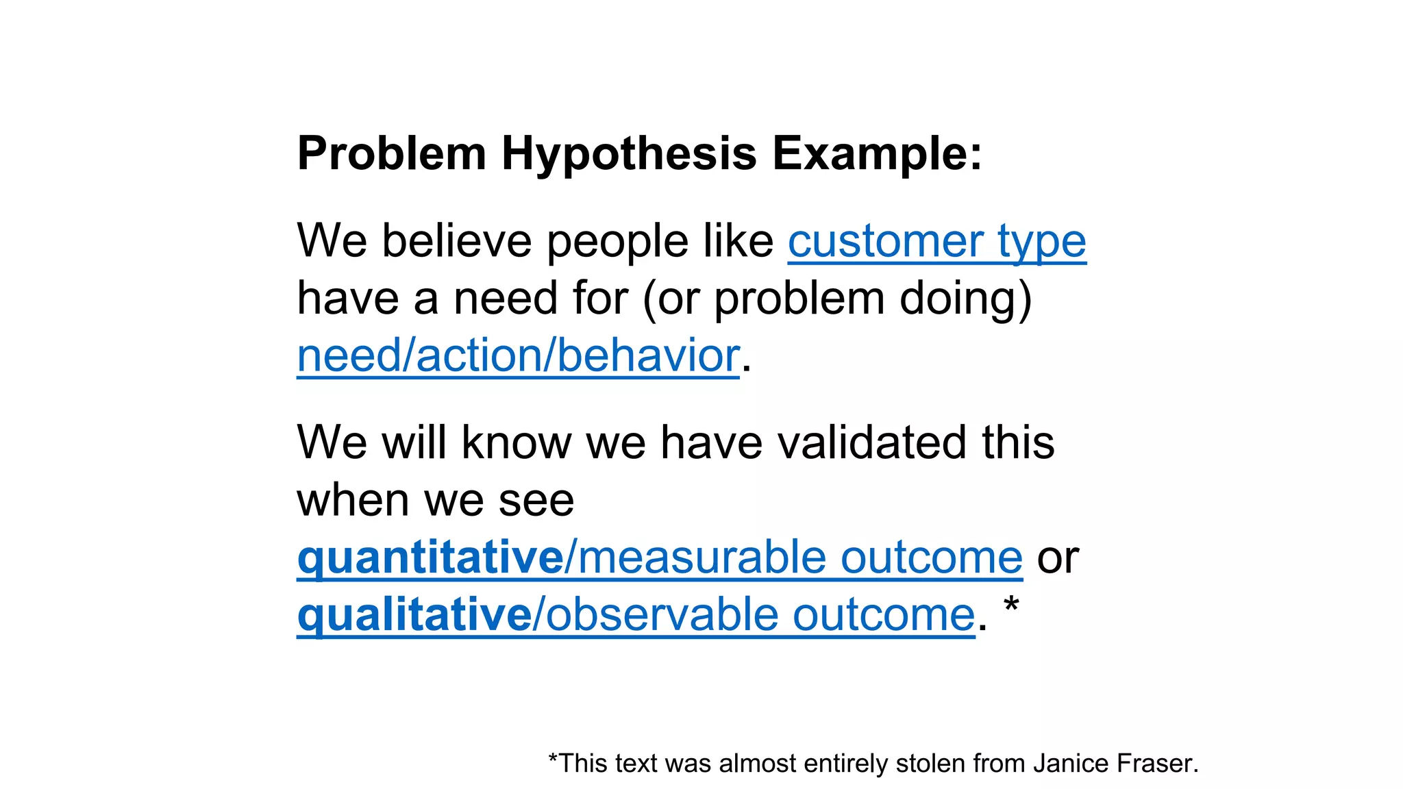 Problem Hypothesis Example: 
We believe people like customer type 
have a need for (or problem doing) 
need/action/behavior. 
We will know we have validated this 
when we see 
quantitative/measurable outcome or 
qualitative/observable outcome. * 
*This text was almost entirely stolen from Janice Fraser. 
 