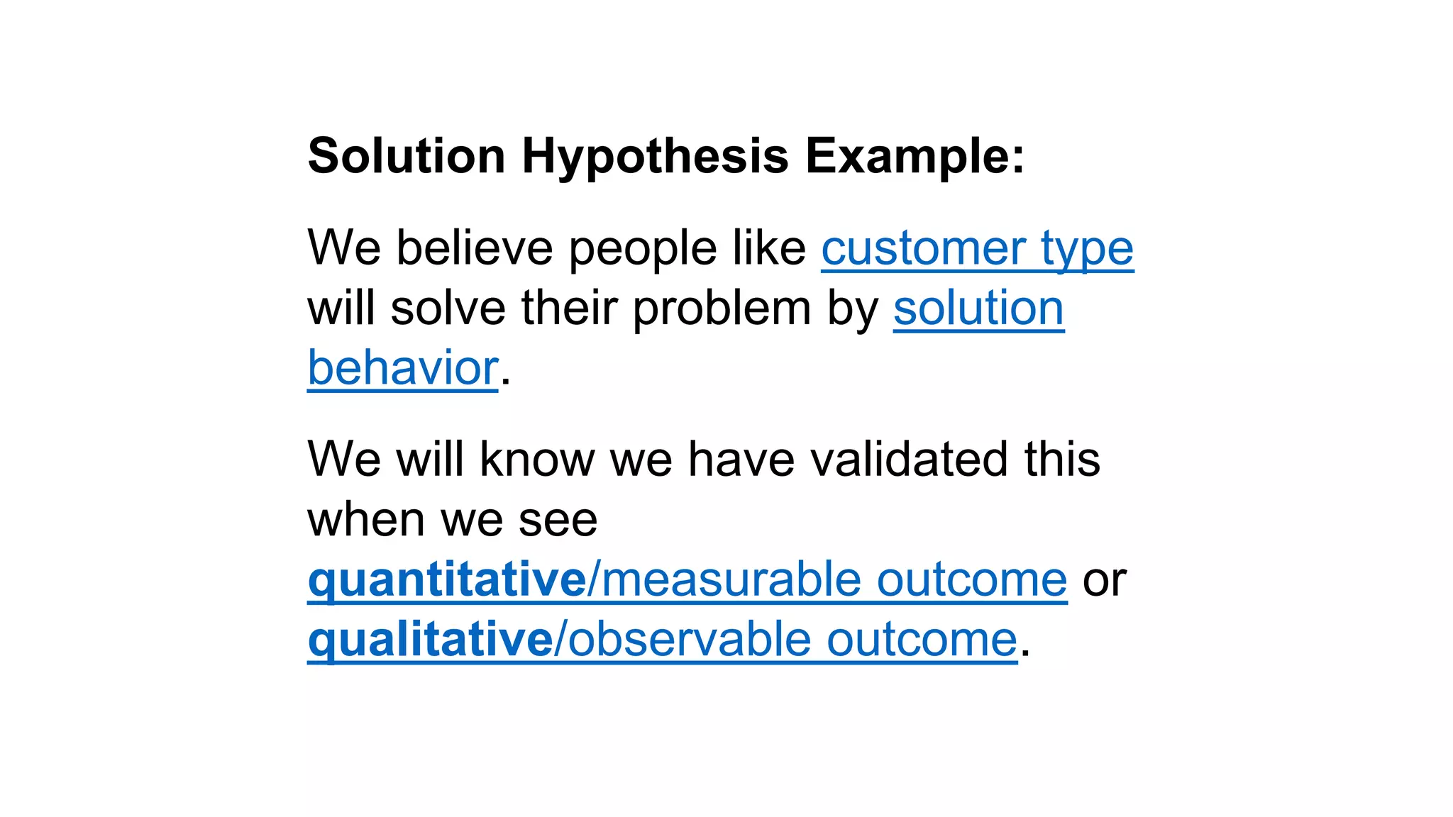 Solution Hypothesis Example: 
We believe people like customer type 
will solve their problem by solution 
behavior. 
We will know we have validated this 
when we see 
quantitative/measurable outcome or 
qualitative/observable outcome. 
 