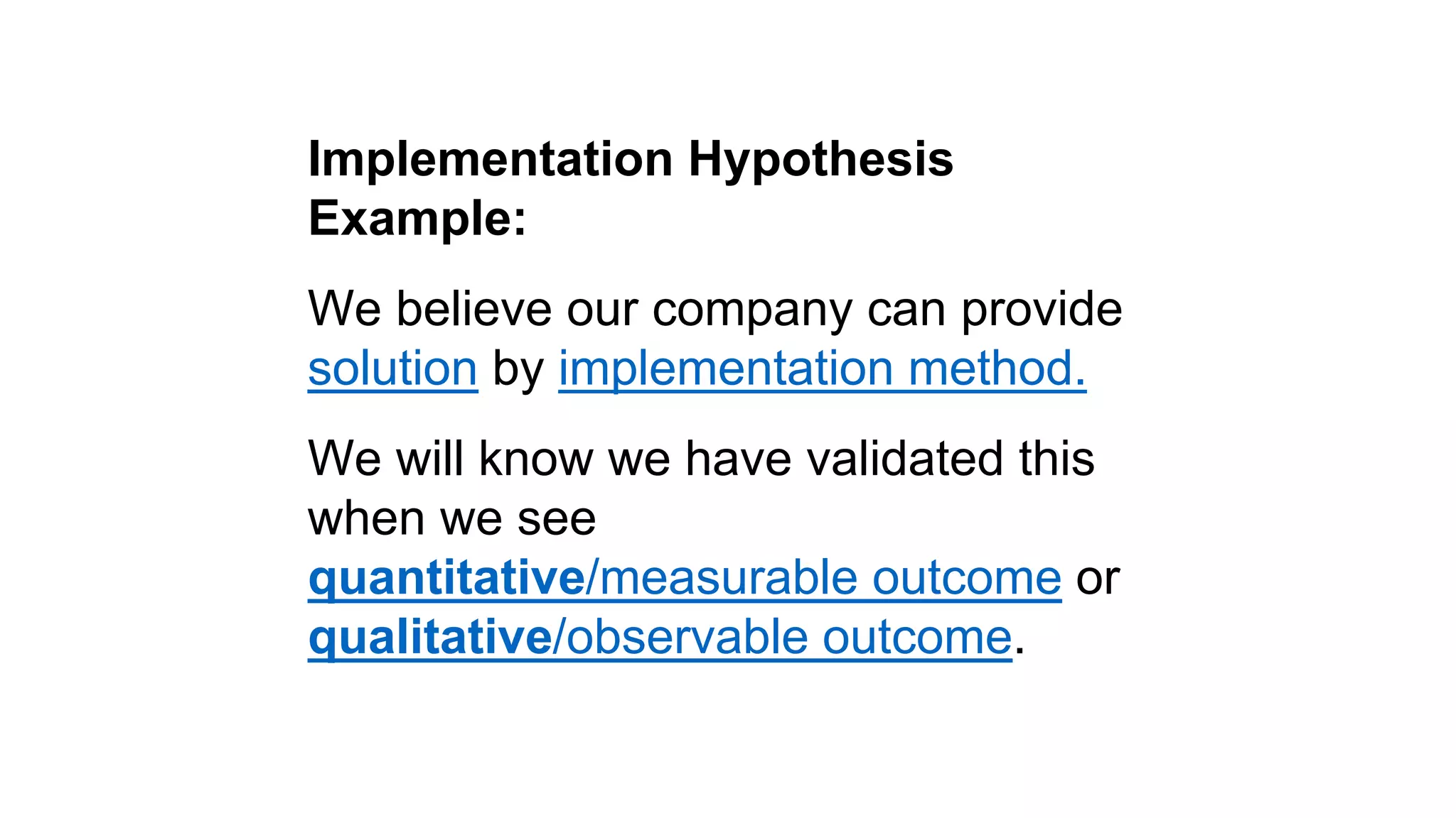 Implementation Hypothesis 
Example: 
We believe our company can provide 
solution by implementation method. 
We will know we have validated this 
when we see 
quantitative/measurable outcome or 
qualitative/observable outcome. 
 
