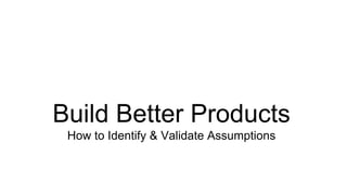 Build Better Products 
How to Identify & Validate Assumptions 
 