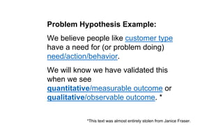 Solution Hypothesis Example: 
We believe people like customer type 
will solve their problem by solution 
behavior. 
We wi...