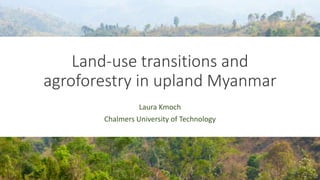 Land-use transitions and
agroforestry in upland Myanmar
Laura Kmoch
Chalmers University of Technology
 