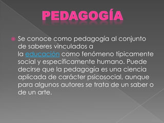    Se conoce como pedagogía al conjunto
    de saberes vinculados a
    la educación como fenómeno típicamente
    social y específicamente humano. Puede
    decirse que la pedagogía es una ciencia
    aplicada de carácter psicosocial, aunque
    para algunos autores se trata de un saber o
    de un arte.
 