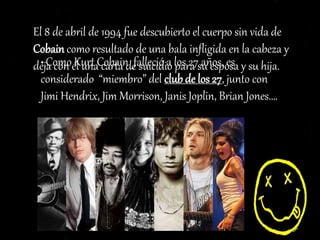 El 8 de abril de 1994 fue descubierto el cuerpo sin vida de
Cobain como resultado de una bala infligida en la cabeza y
deja con él una carta de suicidio para su esposa y su hija.• Como Kurt Cobain falleció a los 27 años, es
considerado “miembro” del club de los 27, junto con
Jimi Hendrix, Jim Morrison, Janis Joplin, Brian Jones….
 