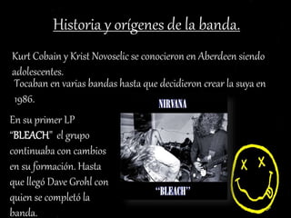 Historia y orígenes de la banda.
Kurt Cobain y Krist Novoselic se conocieron en Aberdeen siendo
adolescentes.
Tocaban en varias bandas hasta que decidieron crear la suya en
1986.
En su primer LP
“BLEACH” el grupo
continuaba con cambios
en su formación. Hasta
que llegó Dave Grohl con
quien se completó la
banda.
 