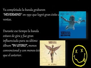 Ya completada la banda grabaron
“NEVERMIND” en 1991 que logró gran éxito de
ventas.
Durante ese tiempo la banda
estuvo de gira y fue gran
influenciada para su último
álbum “IN UTERO”, menos
convencional y con menos éxito
que el anterior.
 