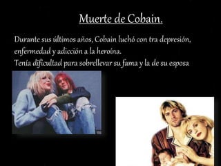 Muerte de Cobain.
Durante sus últimos años, Cobain luchó con tra depresión,
enfermedad y adicción a la heroína.
Tenía dificultad para sobrellevar su fama y la de su esposa
Courtney Love.
 