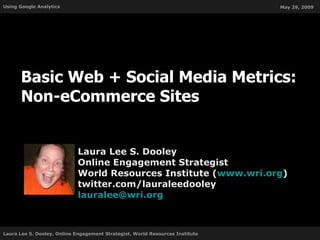 Basic Web + Social Media Metrics: Non-eCommerce Sites Laura Lee S. Dooley Online Engagement Strategist World Resources Institute ( www.wri.org ) twitter.com/lauraleedooley [email_address] 