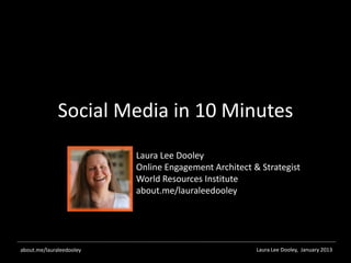 Social Media in 10 Minutes
                          Laura Lee Dooley
                          Online Engagement Architect & Strategist
                          World Resources Institute
                          about.me/lauraleedooley




about.me/lauraleedooley                                Laura Lee Dooley, January 2013
 