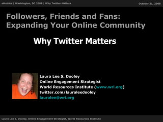 Why Twitter Matters Laura Lee S. Dooley Online Engagement Strategist World Resources Institute ( www.wri.org ) twitter.com/lauraleedooley [email_address] Followers, Friends and Fans: Expanding Your Online Community 