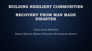 BUILDING RESILIENT COMMUNITIES
RECOVERY FROM MAN MADE
DISASTER
Laura Lewis Marchino
Deputy Director, Region 9 Economic Development District
 