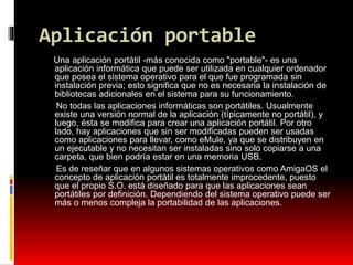 Aplicación portable
Una aplicación portátil -más conocida como "portable"- es una
aplicación informática que puede ser utilizada en cualquier ordenador
que posea el sistema operativo para el que fue programada sin
instalación previa; esto significa que no es necesaria la instalación de
bibliotecas adicionales en el sistema para su funcionamiento.
No todas las aplicaciones informáticas son portátiles. Usualmente
existe una versión normal de la aplicación (típicamente no portátil), y
luego, ésta se modifica para crear una aplicación portátil. Por otro
lado, hay aplicaciones que sin ser modificadas pueden ser usadas
como aplicaciones para llevar, como eMule, ya que se distribuyen en
un ejecutable y no necesitan ser instaladas sino solo copiarse a una
carpeta, que bien podría estar en una memoria USB.
Es de reseñar que en algunos sistemas operativos como AmigaOS el
concepto de aplicación portátil es totalmente improcedente, puesto
que el propio S.O. está diseñado para que las aplicaciones sean
portátiles por definición. Dependiendo del sistema operativo puede ser
más o menos compleja la portabilidad de las aplicaciones.
 