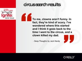 circus search results - Deep Thoughts by Jack Handy  To me, clowns aren't funny. In fact, they're kind of scary. I've wondered where this started and I think it goes back to the time I went to the circus, and a clown killed my dad.  