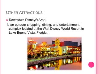 OtherAttractionsDowntown Disney® Area Is an outdoor shopping, dining, and entertainment complex located at the Walt Disney World Resort in Lake Buena Vista, Florida. 