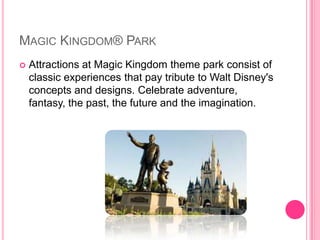 MagicKingdom® ParkAttractions at Magic Kingdom theme park consist of classic experiences that pay tribute to Walt Disney's concepts and designs. Celebrate adventure, fantasy, the past, the future and the imagination.
