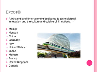 Epcot®Attractions and entertainment dedicated to technological innovation and the culture and cuisine of 11 nations.MexicoNorwayChinaGermanyItalyUnited StatesJapanMorocoFranceUnited KingdomCanada