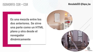 ISOMORFO: SSR + CSR #ensaladaSEO @lopsa_lau
Es una mezcla entre los
dos anteriores. Se sirve
una parte como un HTML
plano ...