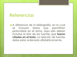 Referencias
 A diferencia de la bibliografía, en la cual
se incluyen textos que permitirían
profundizar en el tema, aquí sólo deben
incluirse la lista de las fuentes que fueron
citadas en el texto. La relación de fuentes
debe estar ordenada alfabéticamente.
 