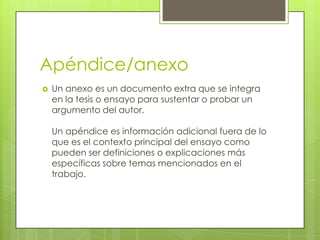 Apéndice/anexo
 Un anexo es un documento extra que se integra
en la tesis o ensayo para sustentar o probar un
argumento del autor.
Un apéndice es información adicional fuera de lo
que es el contexto principal del ensayo como
pueden ser definiciones o explicaciones más
específicas sobre temas mencionados en el
trabajo.
 