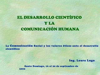 EL DESARROLLO CIENTÍFICO  Y LA  COMUNICACIÓN HUMANA La  Comunicación  Social y los valores éticos ante el desarrollo científico Ing. Laura Lugo Santo Domingo, 16 al 20 de septiembre de 2002 