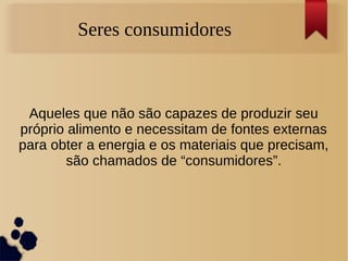 Seres consumidores
Aqueles que não são capazes de produzir seu
próprio alimento e necessitam de fontes externas
para obter a energia e os materiais que precisam,
são chamados de “consumidores”.
 