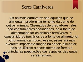 Seres Carnívoros
Os animais carnívoros são aqueles que se
alimentam predominantemente da carne de
outros animais. Chamados de predadores, eles
são consumidores secundários, se a fonte de
alimentação for os animais herbívoros, e
consumidores terciários se a fonte de alimento for
outro animal carnívoro. Assim, esses animais
exercem importante função na cadeia alimentar,
pois equilibram o ecossistema de forma a
controlar as populações das espécies das quais
se alimentam.
 