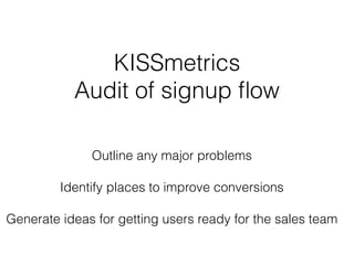 KISSmetrics 
Audit of signup flow 
! 
Outline any major problems 
! 
Identify places to improve conversions 
! 
Generate ideas for getting users ready for the sales team 
 