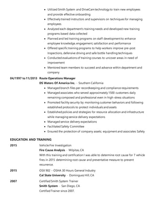  Utilized Smith System and DriveCam technology to train new employees
and provide effective onboarding
 Effectively trained instructors and supervisors on techniques for managing
employees
 Analyzed each department's training needs and developed new training
programs based data collected
 Planned and led training programs on staff development to enhance
employee knowledge, engagement, satisfaction and performance
 Offered specific training programs to help workers improve pre-post
Inspections, defensive driving and safe bottle handling techniques
 Conducted evaluations of training courses to uncover areas in need of
improvement
 Mentored team members to succeed and advance within department and
company
04/1997 to 11/2013 Route Operations Manager
DS Waters Of America Inc. － Southern California
 Managed branch files per recordkeeping and compliance requirements
 Managed associates who served approximately 1500 customers daily
remaining composed and professional even in high-stress situations
 Promoted facility security by monitoring customer behaviors and following
established protocols to protect individuals and assets
 Established policies and strategies for resource allocation and infrastructure
while managing service delivery expectations
 Managed service delivery expectations
 Facilitated Safety Committee
 Ensured the protection of company assets; equipment and associates Safety
EDUCATION AND TRAINING
2015 Vehicle Fire Investigation
Fire Cause Analysis － Milpitas, CA
With this training and certification I was able to determine root cause for 7 vehicle
fires in 2015 determining root cause and preventative measure to prevent
recurrence.
2015 OSX 902 - OSHA 30 Hours General Industry
Cal State University － Dominguez Hill, CA
2007 Certified Smith System Trainer
Smith System － San Diego, CA
Certified Trainer since 2007.
 