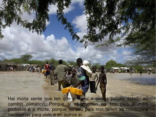 Hai moita xente que ten que emigrar a outros países debido ao
cambio climático. Porque si se quedan no seu país o máis
probable é a morte, porque no seu país non teñen as condicións
necesarias para vivir, e en outros si.
 