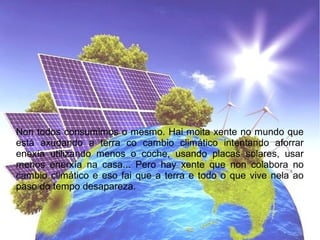 Non todos consumimos o mesmo. Hai moita xente no mundo que
está axudando a terra co cambio climático intentando aforrar
enexía utilizando menos o coche, usando placas solares, usar
menos enerxía na casa... Pero hay xente que non colabora no
cambio climático e eso fai que a terra e todo o que vive nela ao
paso do tempo desapareza.
 