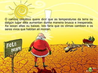 O cambio climático quere dicir que as temperaturas da terra ou
dalgún lugar dela aumentan dunha maneira brusca e inesperada.
Xa sexan altas ou baixas. Isto faría que os climas cambien e os
seres vivos que habitan alí morran.
 