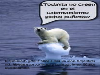 O quentamento global é cando a terra ten unhas temperaturas
moi... elevadas e que ocorren nun prazo de poco tempo, 100 anos
aproximadamente.
 