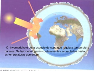 O invernadoiro é unha especie de capa que regula a temperatura
da terra. Se hai moitos gases contaminantes acumulados nesta,
as temperaturas aumentan.
 
