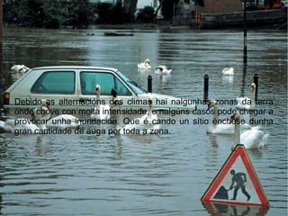 Debido as alternacións dos climas hai nalgunhas zonas da terra
onde chove con moita intensidade, e nalgúns casos pode chegar a
provocar unha inundación. Que é cando un sítio énchese dunha
gran cantidade de auga por toda a zona.
 