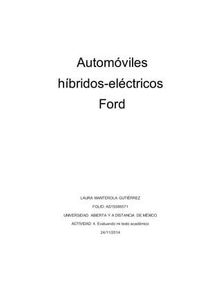Automóviles 
híbridos-eléctricos 
Ford 
LAURA MANTEROLA GUTIÉRREZ 
FOLIO: AS15586571 
UNIVERSIDAD ABIERTA Y A DISTANCIA DE MÉXICO 
ACTIVIDAD 4. Evaluando mi texto académico 
24/11/2014 
 