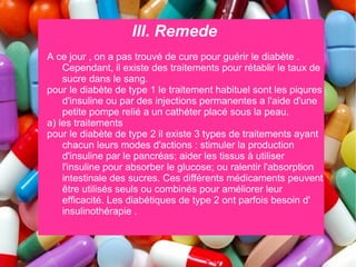 III. Remede
A ce jour , on a pas trouvé de cure pour guérir le diabète .
    Cependant, il existe des traitements pour rétablir le taux de
    sucre dans le sang.
pour le diabète de type 1 le traitement habituel sont les piqures
    d'insuline ou par des injections permanentes a l'aide d'une
    petite pompe relié a un cathéter placé sous la peau.
a) les traitements
pour le diabète de type 2 il existe 3 types de traitements ayant
    chacun leurs modes d'actions : stimuler la production
    d'insuline par le pancréas; aider les tissus à utiliser
    l'insuline pour absorber le glucose; ou ralentir l'absorption
    intestinale des sucres. Ces différents médicaments peuvent
    être utilisés seuls ou combinés pour améliorer leur
    efficacité. Les diabétiques de type 2 ont parfois besoin d'
    insulinothérapie .
 