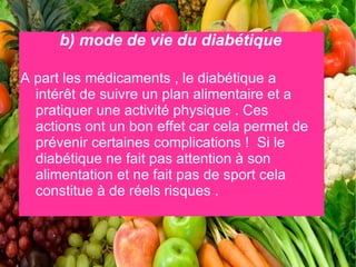 b) mode de vie du diabétique

A part les médicaments , le diabétique a
  intérêt de suivre un plan alimentaire et a
  pratiquer une activité physique . Ces
  actions ont un bon effet car cela permet de
  prévenir certaines complications ! Si le
  diabétique ne fait pas attention à son
  alimentation et ne fait pas de sport cela
  constitue à de réels risques .
 