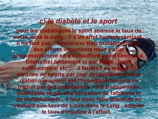 c) le diabète et le sport
 pour les diabétiques le sport abaisse le taux de
sucre dans le sang ; il a un effet hypoglycémiant .
 il ne faut pas commencer trop brutalement par
         des efforts importants mais y aller
progressivement en s'échauffant avant l'exercice,
     intensifier lentement et par étape , boire
    suffisamment etc ... .il faudrait au moins 30
 minutes de sports par jour .le problème cher le
   diabétique sportif est l'hypoglycémie;cela se
  traduit par des palpitations , une transpiration
 abondante et par une sensation de faiblesse et
 de tremblements . il faut donc faire attention en
vérifient son taux de sucre dans le sang , adapter
            le taux d'insuline à l'effort.
 