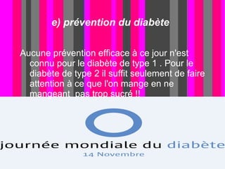 e) prévention du diabète

Aucune prévention efficace à ce jour n'est
  connu pour le diabète de type 1 . Pour le
  diabète de type 2 il suffit seulement de faire
  attention à ce que l'on mange en ne
  mangeant pas trop sucré !!
 