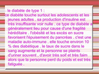 -le diabète de type 1 :
ce diabète touche surtout les adolescents et les
  jeunes adultes . sa production d'insuline est
  très insuffisante voir nulle . ce type de diabète a
  généralement lieu pour cause d'une fragilité
  héréditaire . l'obésité et les excès en sucre
  favorisent l'épuisement du pancréas . c'est une
  maladie auto-immune . elle touche environ 10
  % des diabétique . le taux de sucre dans le
  sang augmente et la personne se plaints
  d'uriner souvent , d'avoir très soif et très faim
  alors que la personne perd du poids et est très
  fatiguée .
 