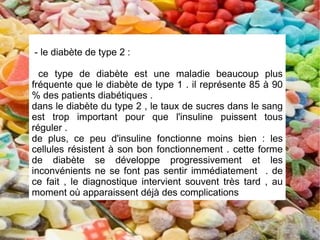 - le diabète de type 2 :

  ce type de diabète est une maladie beaucoup plus
fréquente que le diabète de type 1 . il représente 85 à 90
% des patients diabétiques .
dans le diabète du type 2 , le taux de sucres dans le sang
est trop important pour que l'insuline puissent tous
réguler .
de plus, ce peu d'insuline fonctionne moins bien : les
cellules résistent à son bon fonctionnement . cette forme
de diabète se développe progressivement et les
inconvénients ne se font pas sentir immédiatement . de
ce fait , le diagnostique intervient souvent très tard , au
moment où apparaissent déjà des complications
 