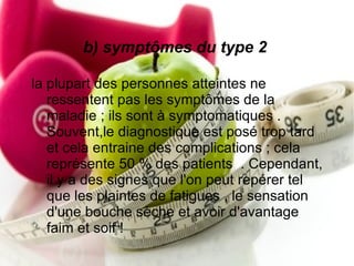 b) symptômes du type 2

la plupart des personnes atteintes ne
   ressentent pas les symptômes de la
   maladie ; ils sont à symptomatiques .
   Souvent,le diagnostique est posé trop tard
   et cela entraine des complications ; cela
   représente 50 % des patients . Cependant,
   il y a des signes que l'on peut repérer tel
   que les plaintes de fatigues , le sensation
   d'une bouche sèche et avoir d'avantage
   faim et soif !
 