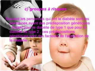 c) groupes à risques

Souvent les personnes qui ont le diabète sont les
  personnes ayant des prédisposition génétiques
  . Autant pour le diabète de type 1 que pour le
  diabète de type 2 , ces prédispositions
  génétiques sont des facteurs de l'apparition de
  la maladie .
 