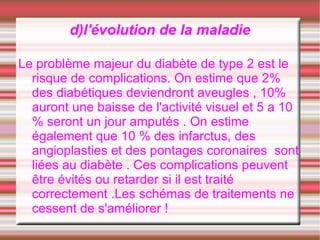 d)l'évolution de la maladie

Le problème majeur du diabète de type 2 est le
  risque de complications. On estime que 2%
  des diabétiques deviendront aveugles , 10%
  auront une baisse de l'activité visuel et 5 a 10
  % seront un jour amputés . On estime
  également que 10 % des infarctus, des
  angioplasties et des pontages coronaires sont
  liées au diabète . Ces complications peuvent
  être évités ou retarder si il est traité
  correctement .Les schémas de traitements ne
  cessent de s'améliorer !
 