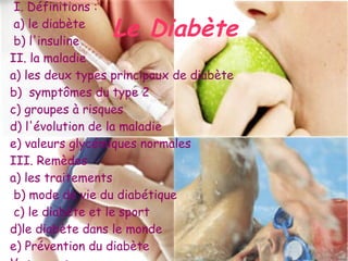 I. Définitions :
 a) le diabète
 b) l'insuline
                 Le Diabète
II. la maladie
a) les deux types principaux de diabète
b) symptômes du type 2
c) groupes à risques
d) l'évolution de la maladie
e) valeurs glycémiques normales
III. Remèdes
a) les traitements
 b) mode de vie du diabétique
 c) le diabète et le sport
d)le diabète dans le monde
e) Prévention du diabète
 