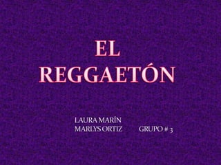 EL REGGAETÓN LAURA MARÍN MARLYS ORTIZ           GRUPO # 3 
